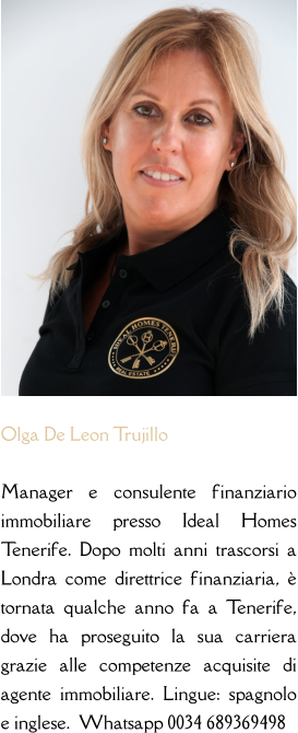 Olga De Leon Trujillo  Manager e consulente finanziario immobiliare presso Ideal Homes Tenerife. Dopo molti anni trascorsi a Londra come direttrice finanziaria, è tornata qualche anno fa a Tenerife, dove ha proseguito la sua carriera grazie alle competenze acquisite di agente immobiliare. Lingue: spagnolo e inglese.  Whatsapp 0034 689369498